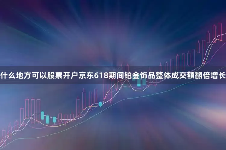 什么地方可以股票开户京东618期间铂金饰品整体成交额翻倍增长