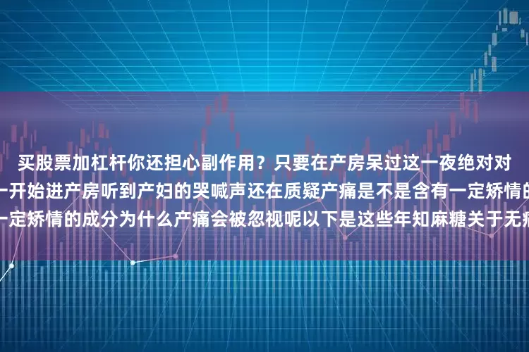 买股票加杠杆你还担心副作用？只要在产房呆过这一夜绝对对分娩疼痛的认识会被刷新从一开始进产房听到产妇的哭喊声还在质疑产痛是不是含有一定矫情的成分为什么产痛会被忽视呢以下是这些年知麻糖关于无痛分娩的发布于：浙江省