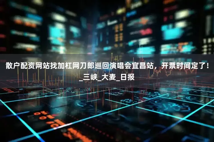 散户配资网站找加杠网刀郎巡回演唱会宜昌站，开票时间定了！_三峡_大麦_日报