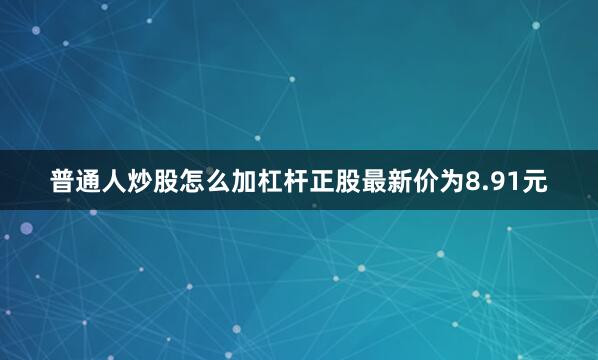 普通人炒股怎么加杠杆正股最新价为8.91元