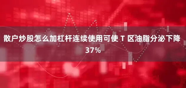 散户炒股怎么加杠杆连续使用可使 T 区油脂分泌下降 37%