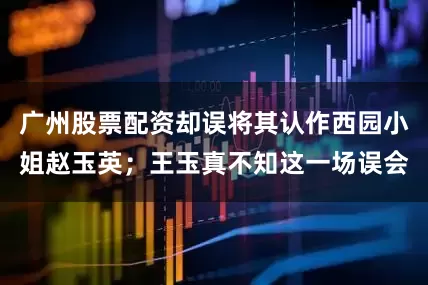 广州股票配资却误将其认作西园小姐赵玉英；王玉真不知这一场误会